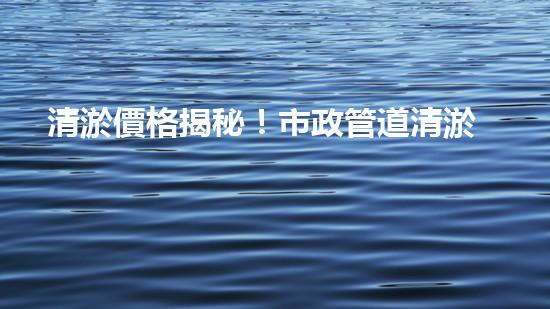 清淤價格揭秘！市政管道清淤，到底要花多少錢？